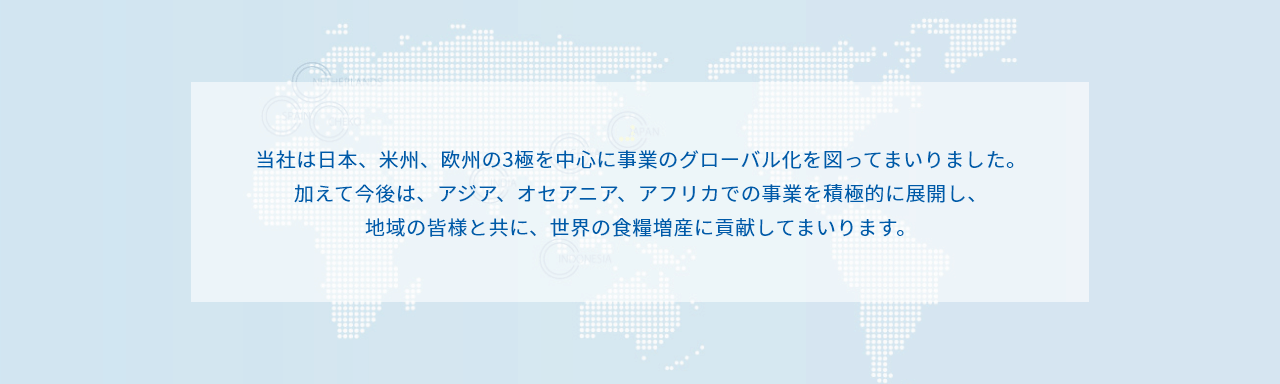 当社は日本、米州、欧州の3極を中心に事業のグローバル化を図ってまいりました。
加えて今後は、アジア、オセアニア、アフリカでの事業を積極的に展開し、
地域の皆様と共に、世界の食糧増産に貢献してまいります。