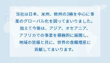 当社は日本、米州、欧州の3極を中心に事業のグローバル化を図ってまいりました。
加えて今後は、アジア、オセアニア、アフリカでの事業を積極的に展開し、
地域の皆様と共に、世界の食糧増産に貢献してまいります。